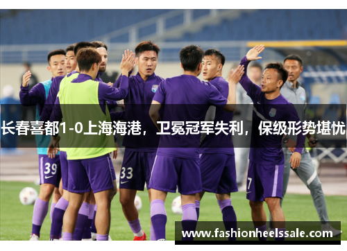 长春喜都1-0上海海港，卫冕冠军失利，保级形势堪忧